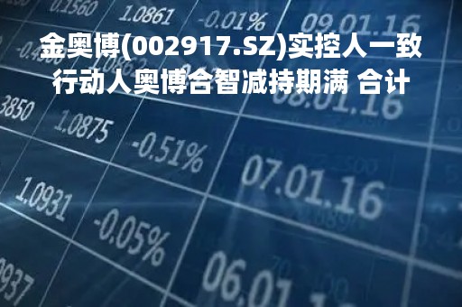 金奥博(002917.SZ)实控人一致行动人奥博合智减持期满 合计减持58.88万股