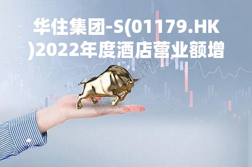 华住集团-S(01179.HK)2022年度酒店营业额增9.3%至496亿元