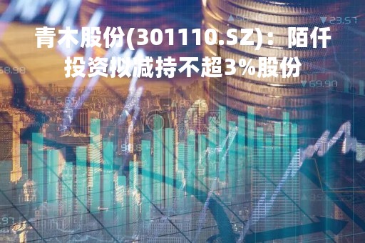青木股份(301110.SZ)：陌仟投资拟减持不超3%股份
