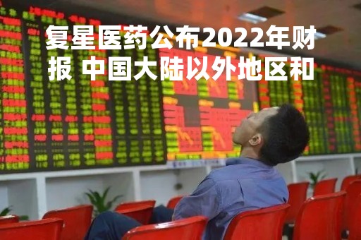 复星医药公布2022年财报 中国大陆以外地区和其他国家收入占比超30%