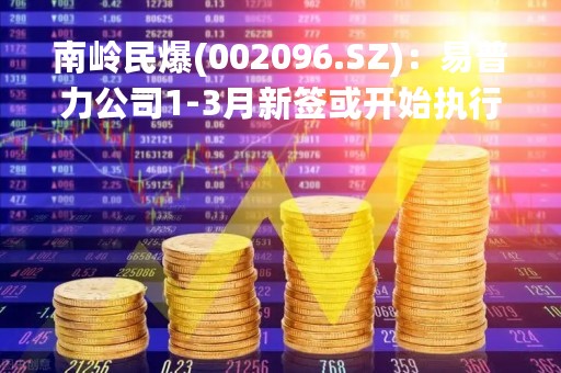 南岭民爆(002096.SZ)：易普力公司1-3月新签或开始执行的工程施工类日常经营合同额共65.21亿元 同比增长128.47%