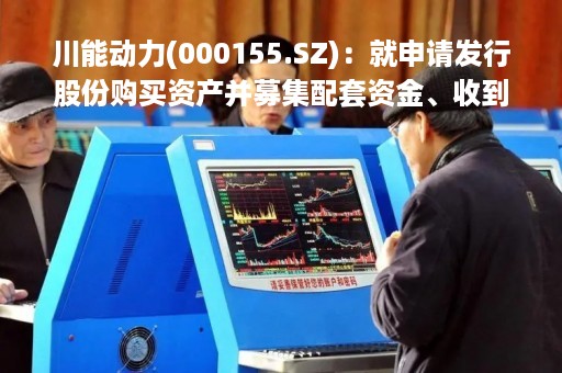 川能动力(000155.SZ)：就申请发行股份购买资产并募集配套资金、收到审核问询函