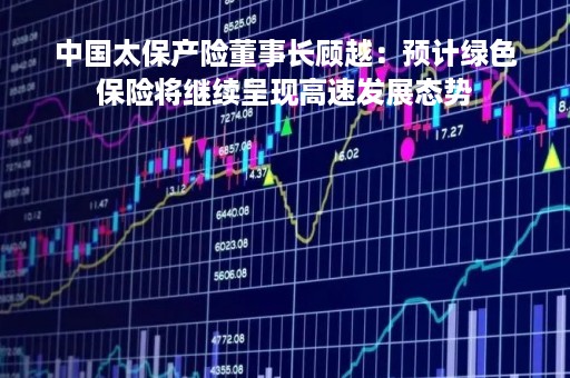 中国太保产险董事长顾越：预计绿色保险将继续呈现高速发展态势