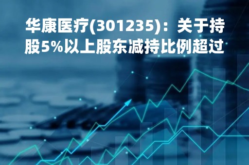 华康医疗(301235)：关于持股5%以上股东减持比例超过1%