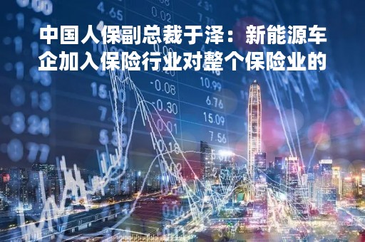 中国人保副总裁于泽：新能源车企加入保险行业对整个保险业的影响有限