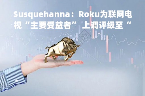 Susquehanna：Roku为联网电视“主要受益者” 上调评级至“正面”