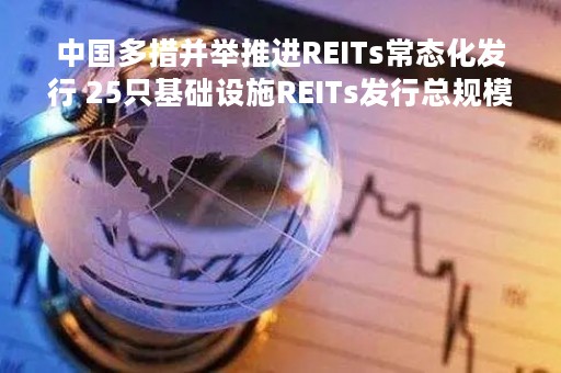 中国多措并举推进REITs常态化发行 25只基础设施REITs发行总规模超800亿
