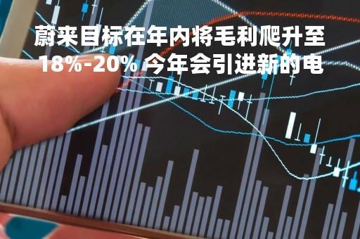 蔚来目标在年内将毛利爬升至18%-20% 今年会引进新的电池合作伙伴