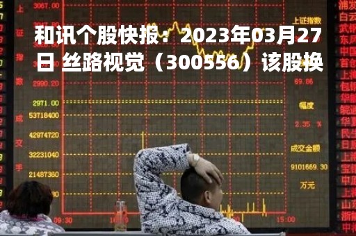 和讯个股快报：2023年03月27日 丝路视觉（300556）该股换手率大于8%