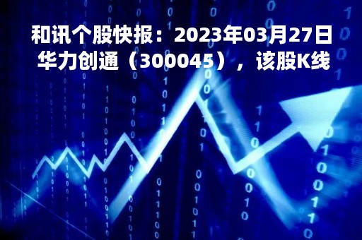 和讯个股快报：2023年03月27日 华力创通（300045），该股K线呈现“曙光初现”形态