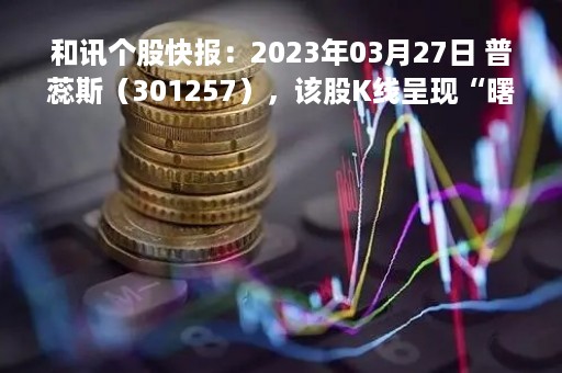 和讯个股快报：2023年03月27日 普蕊斯（301257），该股K线呈现“曙光初现”形态