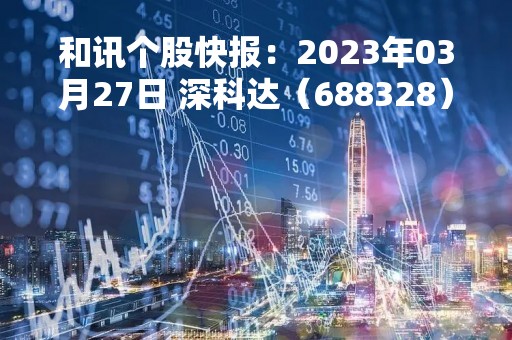 和讯个股快报：2023年03月27日 深科达（688328），该股K线呈现“黑三兵”形态