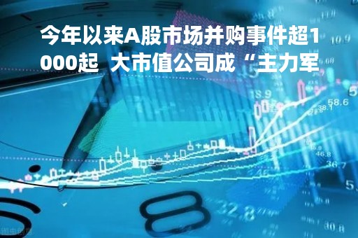 今年以来A股市场并购事件超1000起  大市值公司成“主力军”