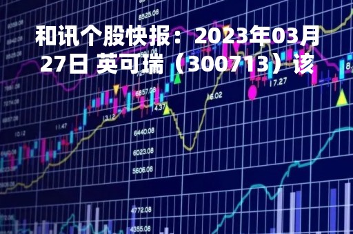 和讯个股快报：2023年03月27日 英可瑞（300713）该股换手率大于8%