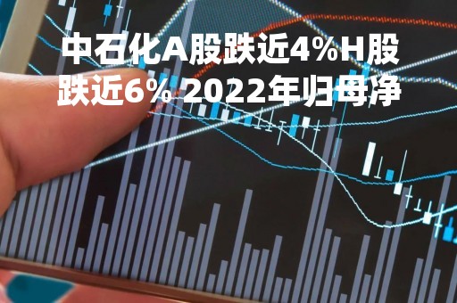 中石化A股跌近4%H股跌近6% 2022年归母净利润同比下降6.89%