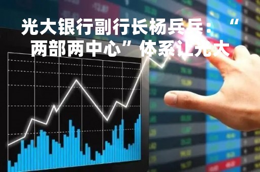 光大银行副行长杨兵兵：“两部两中心”体系让光大的金融科技业务更专业聚焦