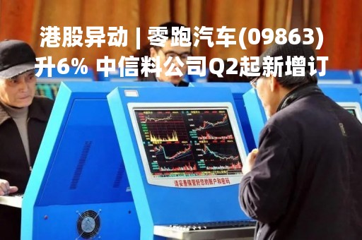 港股异动 | 零跑汽车(09863)升6% 中信料公司Q2起新增订单发力、上调目标价