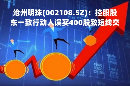 沧州明珠(002108.SZ)：控股股东一致行动人误买400股致短线交易