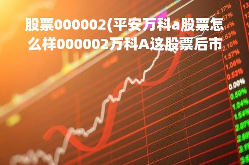 股票000002(平安万科a股票怎么样000002万科A这股票后市如何?) 股票000002(平安万科a股票怎么样000002万科A这股票后市如何?)