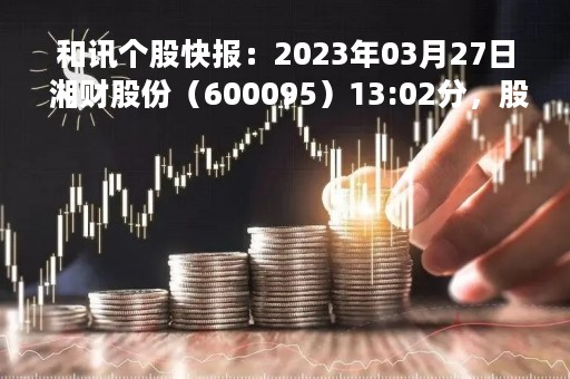 和讯个股快报：2023年03月27日 湘财股份（600095）13:02分，股价快速拉升