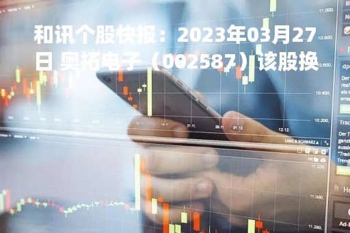 和讯个股快报：2023年03月27日 奥拓电子（002587）该股换手率大于8%