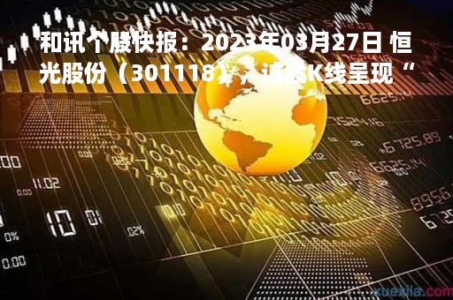 和讯个股快报：2023年03月27日 恒光股份（301118），该股K线呈现“红三兵”形态