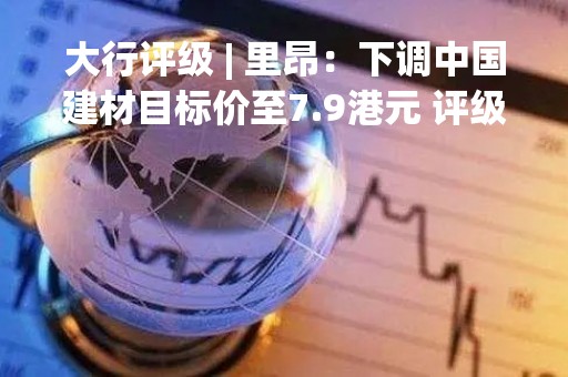 大行评级 | 里昂：下调中国建材目标价至7.9港元 评级“买入”