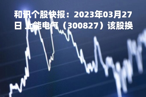 和讯个股快报：2023年03月27日 上能电气（300827）该股换手率大于8%