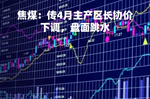 焦煤：传4月主产区长协价下调，盘面跳水