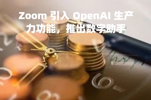 Zoom 引入 OpenAI 生产力功能，推出数字助手