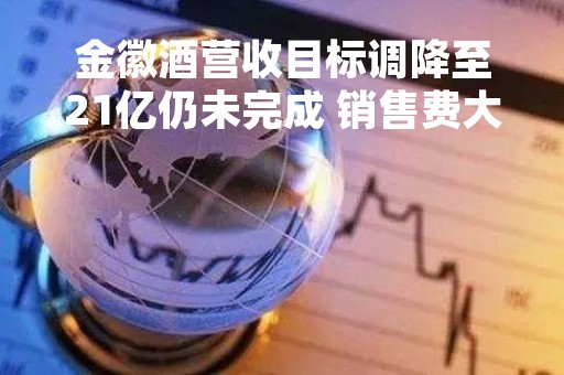 金徽酒营收目标调降至21亿仍未完成 销售费大增51%、净利率两连降、存货高企