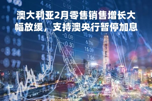 澳大利亚2月零售销售增长大幅放缓，支持澳央行暂停加息