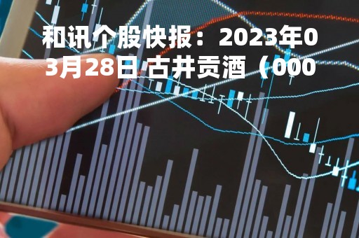 和讯个股快报：2023年03月28日 古井贡酒（000596）9:56分，股价快速拉升