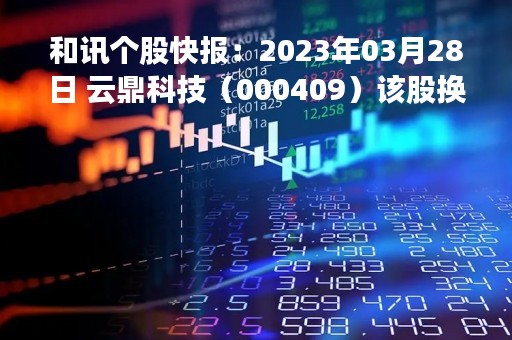 和讯个股快报：2023年03月28日 云鼎科技（000409）该股换手率大于8%