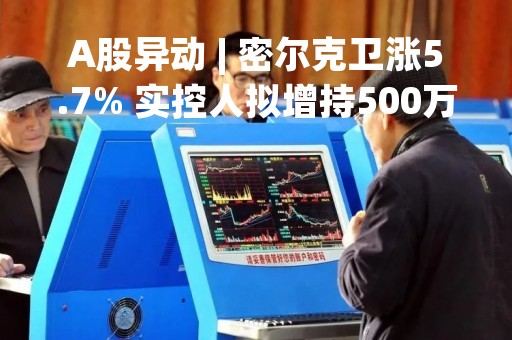A股异动 | 密尔克卫涨5.7% 实控人拟增持500万至1000万元股份