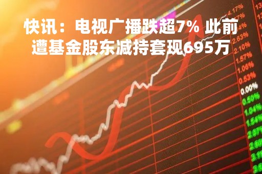 快讯：电视广播跌超7% 此前遭基金股东减持套现695万元