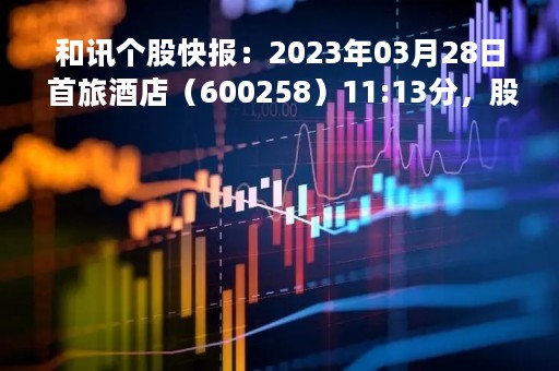 和讯个股快报：2023年03月28日 首旅酒店（600258）11:13分，股价快速拉升