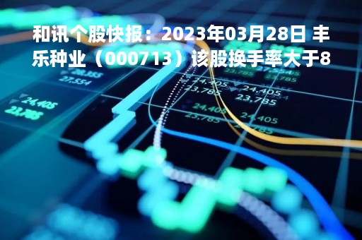 和讯个股快报：2023年03月28日 丰乐种业（000713）该股换手率大于8%