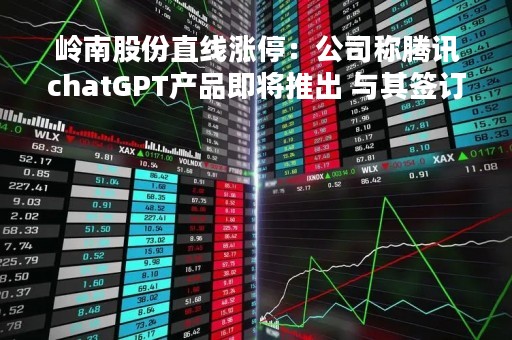 岭南股份直线涨停:公司称腾讯chatGPT产品即将推出 与其签订AI等合作战略协议