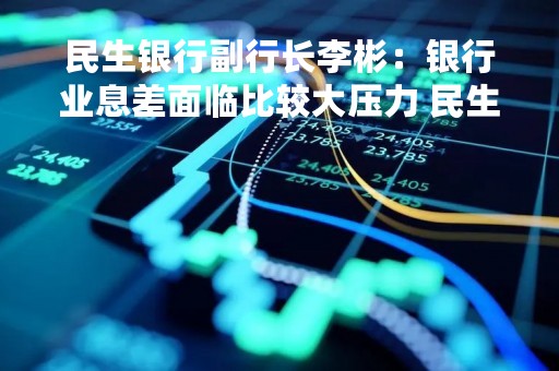 民生银行副行长李彬：银行业息差面临比较大压力 民生力争保持净息差相对稳定
