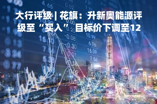 大行评级 | 花旗：升新奥能源评级至“买入” 目标价下调至120港元