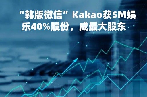 “韩版微信”Kakao获SM娱乐40%股份，成最大股东