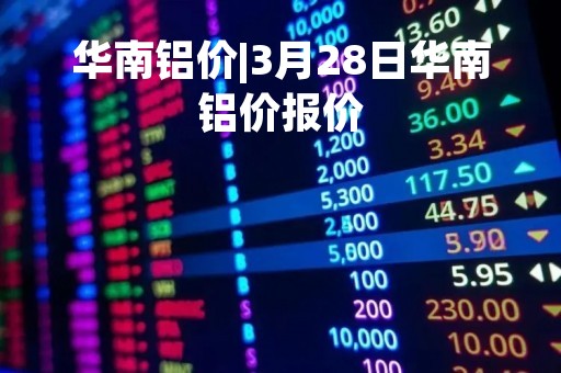 华南铝价|3月28日华南铝价报价
