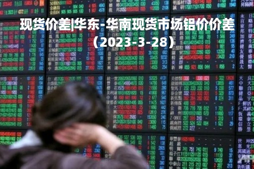 现货价差|华东-华南现货市场铝价价差（2023-3-28）