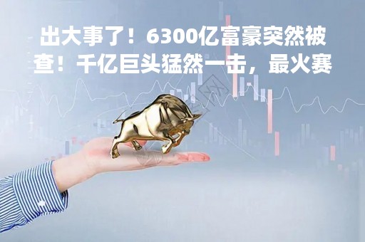 出大事了！6300亿富豪突然被查！千亿巨头猛然一击，最火赛道开启跑路模式？