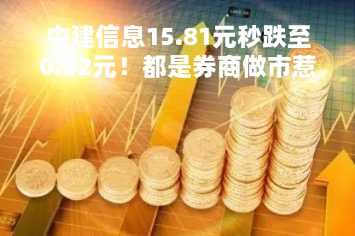 中建信息15.81元秒跌至0.02元！都是券商做市惹的祸？业内称“这次错的有些离奇”