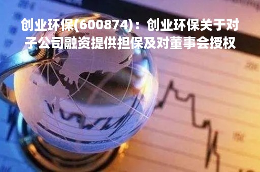 创业环保(600874)：创业环保关于对子公司融资提供担保及对董事会授权的公告