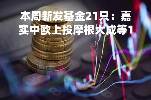 本周新发基金21只：嘉实中欧上投摩根大成等17家公司pk 钱亚风云、张军、范琨、施红俊等竞技