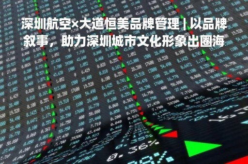 深圳航空×大道恒美品牌管理 | 以品牌叙事，助力深圳城市文化形象出圈海外！