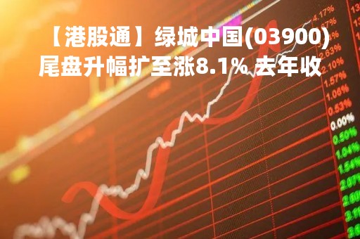 【港股通】绿城中国(03900)尾盘升幅扩至涨8.1% 去年收入增长26.85%